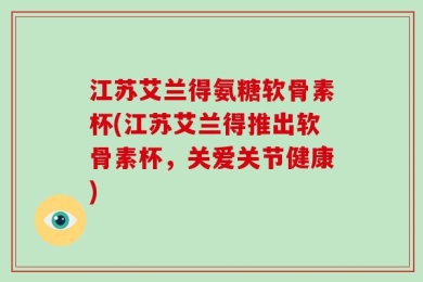 江苏艾兰得氨糖软骨素杯(江苏艾兰得推出软骨素杯，关爱关节健康)