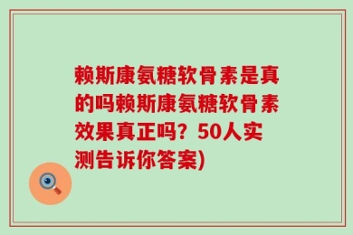 赖斯康氨糖软骨素是真的吗赖斯康氨糖软骨素效果真正吗？50人实测告诉你答案)