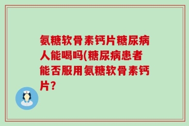 氨糖软骨素钙片糖尿病人能喝吗(糖尿病患者能否服用氨糖软骨素钙片？