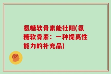 氨糖软骨素能壮阳(氨糖软骨素：一种提高性能力的补充品)