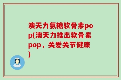 澳天力氨糖软骨素pop(澳天力推出软骨素pop，关爱关节健康)