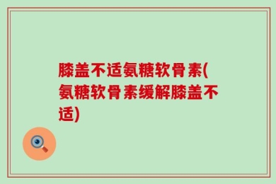 膝盖不适氨糖软骨素(氨糖软骨素缓解膝盖不适)