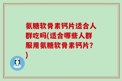 氨糖软骨素钙片适合人群吃吗(适合哪些人群服用氨糖软骨素钙片？)