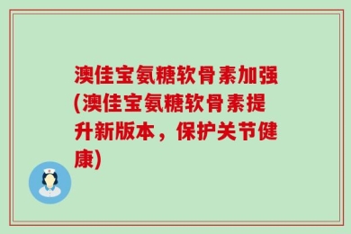 澳佳宝氨糖软骨素加强(澳佳宝氨糖软骨素提升新版本，保护关节健康)