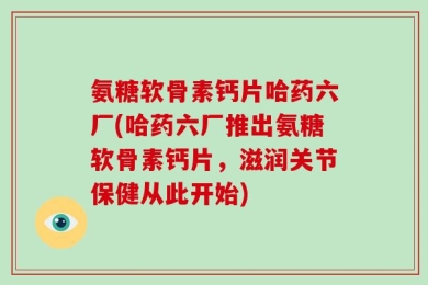 氨糖软骨素钙片哈药六厂(哈药六厂推出氨糖软骨素钙片，滋润关节保健从此开始)