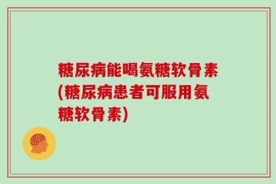 糖尿病能喝氨糖软骨素(糖尿病患者可服用氨糖软骨素)