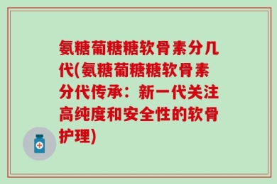 氨糖葡糖糖软骨素分几代(氨糖葡糖糖软骨素分代传承：新一代关注高纯度和安全性的软骨护理)