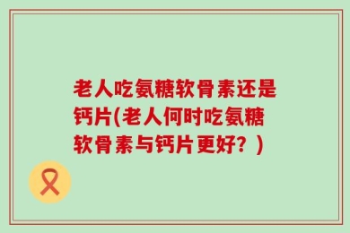老人吃氨糖软骨素还是钙片(老人何时吃氨糖软骨素与钙片更好？)
