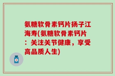 氨糖软骨素钙片扬子江海寿(氨糖软骨素钙片：关注关节健康，享受高品质人生)