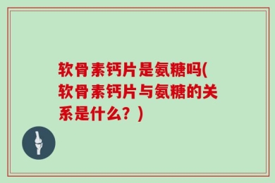 软骨素钙片是氨糖吗(软骨素钙片与氨糖的关系是什么？)