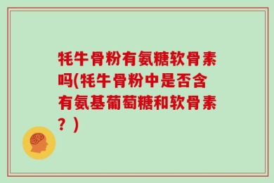 牦牛骨粉有氨糖软骨素吗(牦牛骨粉中是否含有氨基葡萄糖和软骨素？)
