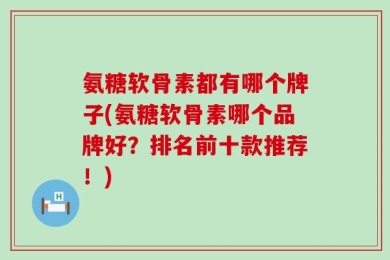 氨糖软骨素都有哪个牌子(氨糖软骨素哪个品牌好？排名前十款推荐！)
