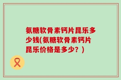 氨糖软骨素钙片昆乐多少钱(氨糖软骨素钙片昆乐价格是多少？)
