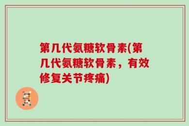 第几代氨糖软骨素(第几代氨糖软骨素，有效修复关节疼痛)