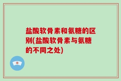 盐酸软骨素和氨糖的区别(盐酸软骨素与氨糖的不同之处)