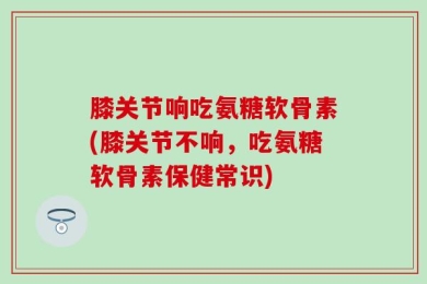 膝关节响吃氨糖软骨素(膝关节不响，吃氨糖软骨素保健常识)