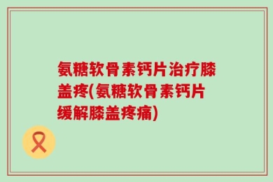 氨糖软骨素钙片治疗膝盖疼(氨糖软骨素钙片缓解膝盖疼痛)