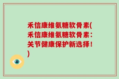 禾信康维氨糖软骨素(禾信康维氨糖软骨素：关节健康保护新选择！)