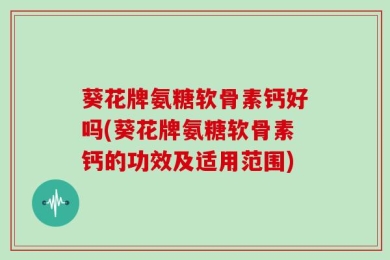 葵花牌氨糖软骨素钙好吗(葵花牌氨糖软骨素钙的功效及适用范围)