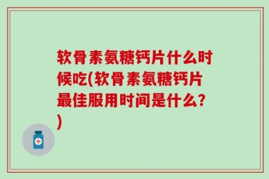 软骨素氨糖钙片什么时候吃(软骨素氨糖钙片最佳服用时间是什么？)