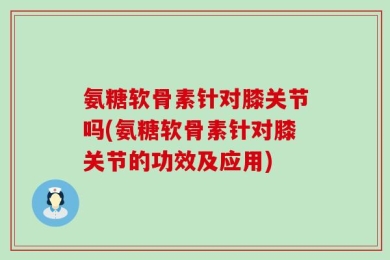 氨糖软骨素针对膝关节吗(氨糖软骨素针对膝关节的功效及应用)
