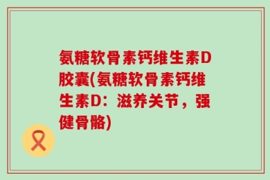 氨糖软骨素钙维生素D胶囊(氨糖软骨素钙维生素D：滋养关节，强健骨骼)