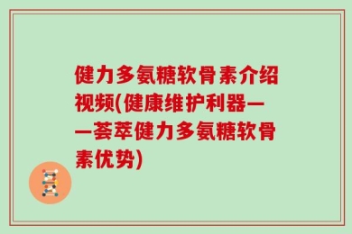 健力多氨糖软骨素介绍视频(健康维护利器——荟萃健力多氨糖软骨素优势)