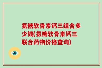 氨糖软骨素钙三组合多少钱(氨糖软骨素钙三联合药物价格查询)
