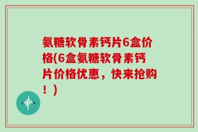 氨糖软骨素钙片6盒价格(6盒氨糖软骨素钙片价格优惠，快来抢购！)
