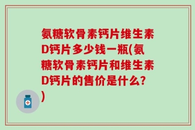 氨糖软骨素钙片维生素D钙片多少钱一瓶(氨糖软骨素钙片和维生素D钙片的售价是什么？)