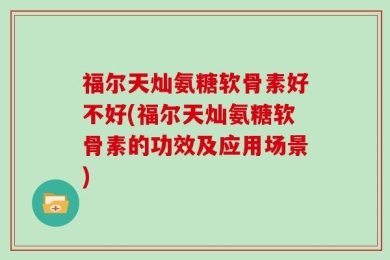 福尔天灿氨糖软骨素好不好(福尔天灿氨糖软骨素的功效及应用场景)