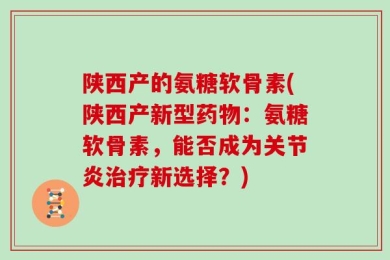 陕西产的氨糖软骨素(陕西产新型药物：氨糖软骨素，能否成为关节炎治疗新选择？)