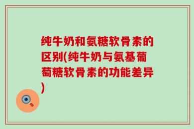 纯牛奶和氨糖软骨素的区别(纯牛奶与氨基葡萄糖软骨素的功能差异)