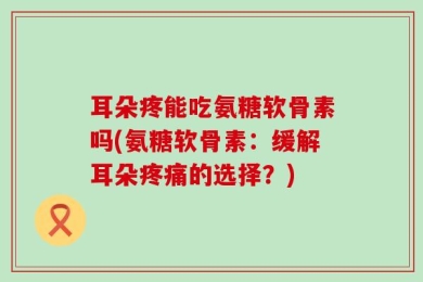 耳朵疼能吃氨糖软骨素吗(氨糖软骨素：缓解耳朵疼痛的选择？)