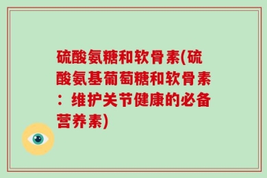 硫酸氨糖和软骨素(硫酸氨基葡萄糖和软骨素：维护关节健康的必备营养素)