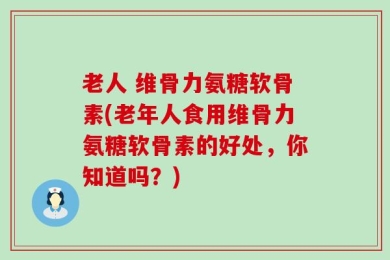 老人 维骨力氨糖软骨素(老年人食用维骨力氨糖软骨素的好处，你知道吗？)