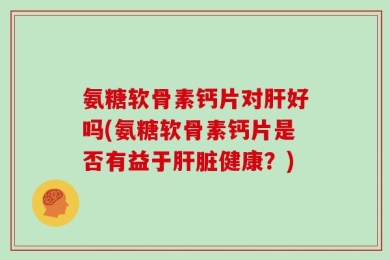 氨糖软骨素钙片对肝好吗(氨糖软骨素钙片是否有益于肝脏健康？)