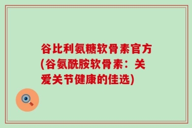 谷比利氨糖软骨素官方(谷氨酰胺软骨素：关爱关节健康的佳选)