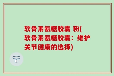 软骨素氨糖胶囊 粉(软骨素氨糖胶囊：维护关节健康的选择)