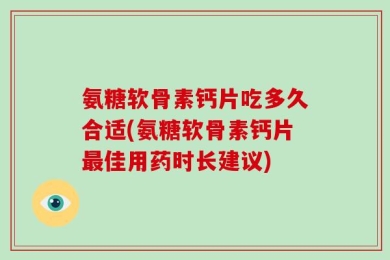 氨糖软骨素钙片吃多久合适(氨糖软骨素钙片最佳用药时长建议)