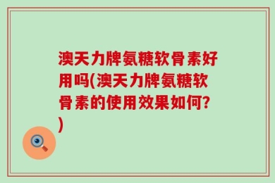 澳天力牌氨糖软骨素好用吗(澳天力牌氨糖软骨素的使用效果如何？)