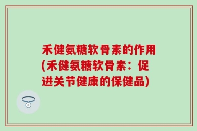 禾健氨糖软骨素的作用(禾健氨糖软骨素：促进关节健康的保健品)