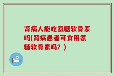 肾病人能吃氨糖软骨素吗(肾病患者可食用氨糖软骨素吗？)