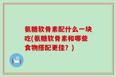 氨糖软骨素配什么一块吃(氨糖软骨素和哪些食物搭配更佳？)