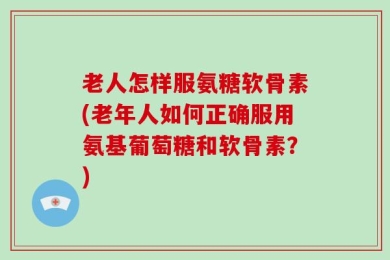 老人怎样服氨糖软骨素(老年人如何正确服用氨基葡萄糖和软骨素？)