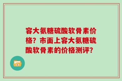 容大氨糖硫酸软骨素价格？市面上容大氨糖硫酸软骨素的价格测评？