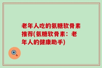 老年人吃的氨糖软骨素推荐(氨糖软骨素：老年人的健康助手)