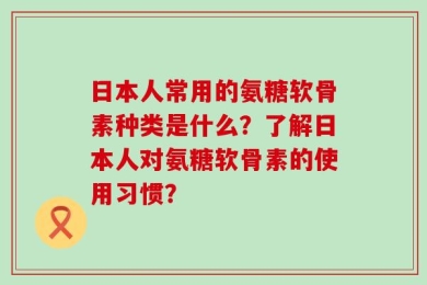 日本人常用的氨糖软骨素种类是什么？了解日本人对氨糖软骨素的使用习惯？