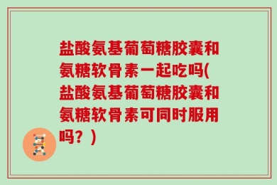 盐酸氨基葡萄糖胶囊和氨糖软骨素一起吃吗(盐酸氨基葡萄糖胶囊和氨糖软骨素可同时服用吗？)