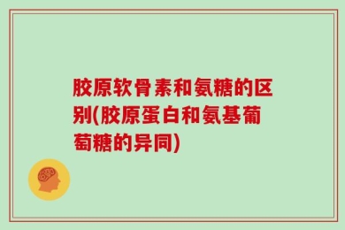 胶原软骨素和氨糖的区别(胶原蛋白和氨基葡萄糖的异同)